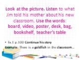 Look at the picture. Listen to what Jim told his mother about his new classroom. Use the words: board, video, poster, desk, bag, bookshelf, teacher’s table. Ex.1 р.100 Continue his story Example: There is a goldfish in the classroom…