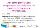 Look at the picture again. Compare your classroom with the classroom in the picture. Work in pairs. Ex.2 р.100 Example: There is a goldfish in Jim’s classroom. But there is no goldfish in our classroom. There is a board in Jim’s classroom.And there is a board in our classroom too.