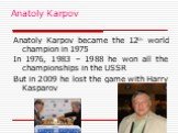 Anatoly Karpov. Anatoly Karpov became the 12th world champion in 1975 In 1976, 1983 – 1988 he won all the championships in the USSR But in 2009 he lost the game with Harry Kasparov