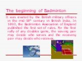 The beginning of Badminton. It was created by the British military officers in the mid-18th century in British India. In 1893, the Badminton Association of England published the first set of rules. For the first rally of any doubles game, the serving pair may decide who serves and the receiving pair