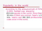 Popularity in the world. According to the announcement of FIFA in 2001 football was played by 250 mln people in the world. More than 20 mln of them are women. Nearly 1,5 mln teams and 300 000 professional clubs exist in the world.
