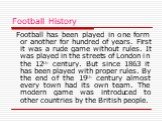 Football History. Football has been played in one form or another for hundred of years. First it was a rude game without rules. It was played in the streets of London in the 12th century. But since 1863 it has been played with proper rules. By the end of the 19th century almost every town had its ow