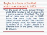 Rugby is a form of football which was started in 1823. Then the pupil of Rugby school William Webb Ellis handled a ball and ran with it during a game of football. The first set of rules was set out in 1845. Since that time rugby has been played all over Britain. The standard game (Rugby Union) has b