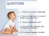 QUESTIONS. 1. What are computer addicts like? 2. Have you ever used a computer? What do you use it for? 3. Why are computers used? 4. Why are more boys than girls interested in computers ? 3. Is computer addiction harmful?