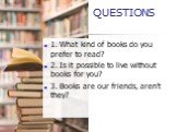 1. What kind of books do you prefer to read? 2. Is it possible to live without books for you? 3. Books are our friends, aren't they?