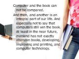 Computer and the book can not be compared. And then, and another is an integral part of our life. And especially not to say that computers still win the book. At least in the near future, mankind has not exactly abandon books, developing, improving and printing, and computer technology.