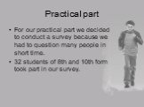 Practical part. For our practical part we decided to conduct a survey because we had to question many people in short time. 32 students of 8th and 10th form took part in our survey.