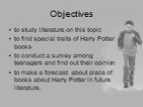 Objectives. to study literature on this topic to find special traits of Harry Potter books to conduct a survey among teenagers and find out their opinion to make a forecast about place of books about Harry Potter in future literature.