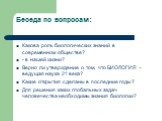 Беседа по вопросам: Какова роль биологических знаний в современном обществе? - в нашей жизни? Верно ли утверждение о том, что БИОЛОГИЯ - ведущая наука 21 века? Какие открытия сделаны в последние годы? Для решения каких глобальных задач человечества необходимы знания биологии?