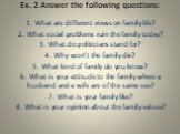 Ex. 2 Answer the following questions: 1. What are different views on family life? 2. What social problems ruin the family today? 3. What do politicians stand for? 4. Why won’t the family die? 5. What kind of family do you know? 6. What is your attitude to the family where a husband and a wife are of