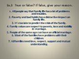 Ex.3 True or false? If false, give your reason. 1. All people say that family life has a lot of problems and troubles. 2. Poverty and bad habits has a distractive impact on family life. 3. It’s too late to predict the crisis of the family. 4. Family values are respect to parents, love and stability 