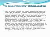 “The Song of Hiawatha” Critical Analysis. While The Song of Hiawatha was roundly praised on both sides of the Atlantic after its publication, criticism in more recent years has been considerably less laudatory. Longfellow's choice to mimic the solemn, unrhymed tetrameter of the Finns’ Kalevala has c