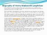 Biography of Henry Wadsworth Longfellow. Henry Wadsworth-Longfellow was a powerful figure in the cultural life of nineteenth century America. Born in 1807, he had become a national literary figure by the 1850s and a world-famous personality by the time of his death in 1882 Henry's grandfather, Peleg