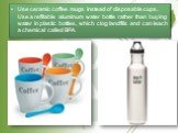 Use ceramic coffee mugs instead of disposable cups. Use a refillable aluminum water bottle rather than buying water in plastic bottles, which clog landfills and can leach a chemical called BPA.