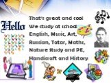 That’s great and cool We study at school English, Music, Art, Russian, Tatar, Maths, Nature Study and PE, Handicraft and History.