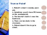 True or False? 1. Robert’s school is seventy years old. 2. Sometimes pupils have PE lessons on the sportsground. 3. The teacher’s table is near the bookcase. 4. There are ten desks in the classroom. 5. Robert doesn’t like to go to school. false true
