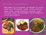 Beef braised in its own marinade and simmered in a pot for several hours. The marinade typically consists of red wine vinegar, cloves, nutmeg, peppercorns, cinnamon, ginger, and juniper berries. Potato dumplings and red cabbage are popular accompaniments. Germany (Sauerbraten)