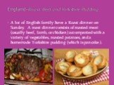 A lot of English family have a Roast dinner on Sunday. A roast dinner consists of roasted meat (usually beef, lamb, or chicken) accompanied with a variety of vegetables, roasted potatoes, and a homemade Yorkshire pudding (which is pancake ). England-Roast Beef and Yorkshire Pudding