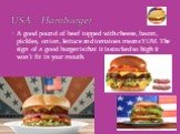 A good pound of beef topped with cheese, bacon, pickles, onion, lettuce and tomatoes means YUM. The sign of a good burger is that it is stacked so high it won’t fit in your mouth. USA – Hamburger