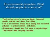 Environmental protection. What should people do to survive? The time has come to save our planet, to protect people, animals and plants from dying. First of all countries should have strong laws to control pollution, to protect animals and plants. Governments should also find ways to recycle things.
