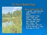 22 April Earth Day. День Земли April 22 – people demonstrate their concern for a better environment.They plant trees and flowers, feed birds and animals.They also clean the countryside and put litter in the bin. It was first held in 1970.