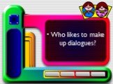 Who likes to make up dialogues?