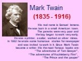 Mark Twain (1835 - 1916). His real name is Samuel lemens. He was born in a small American town. The parents were very poor and the boy began to work very early. He was a printer, a sailor, worked on silver mines. In 1862 he wrote some humorous stories for newspaper and was invited to work in it. Sin