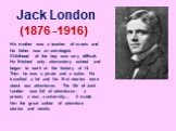 Jack London (1876 -1916). His mother was a teacher of music and his father was an astrologist. Childhood of the boy was very difficult. He finished only elementary school and began to work at the factory at 14. Then he was a pirate and a sailor. He travelled a lot and his first stories were about se