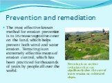 Prevention and remediation. The most effective known method for erosion prevention is to increase vegetative cover on the land, which helps prevent both wind and water erosion. Terracing is an extremely effective means of erosion control, which has been practiced for thousands of years by people all