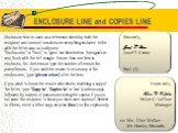 ENCLOSURE LINE and COPIES LINE. Enclosure line is used as a reference check by both the recipient and sender to make sure everything included in the with the letter was actually sent. “Enclosures” or “Encl.” is typed two lines below the signature and flush with the left margin. If more than one item