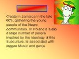 Create in Jamaica in the late 60's, gathering the young people of the Negro communities. In Poland it is also a large number of people inspired by the ideology of this Subculture. Is associated with reggae Music and ganja. ____