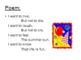 Poem: I want to live, But not to die. I want to laugh, But not to cry. I want to feel The summer sun. I want to know That life is fun.