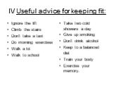 I\/ Useful advice for keeping fit: Ignore the lift Climb the stairs Don‘t take a taxi Do morning exercises Walk a lot Walk to school. Take two cold showers a day Give up smoking Don’t drink alcohol Keep to a balanced diet Train your body Exercise your memory.