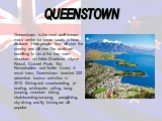 QUEENSTOWN. Queenstown is the most well known major centre for snow sports in New Zealand. Here people from all over the country and all over the world are travelling to ski at the four main mountain ski fields (Cardrona Alpine Resort, Coronet Peak, The Remarkables and Treble Cone). A resort town, Q