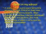 Sport in my school. In every school pupils spend some time going in for sport. First of all they have their physical training lessons. When classes are over they may train at different sports clubs and sections. The most popular kinds of sport in our school are football and basketball.