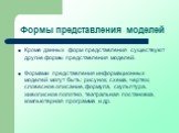 Кроме данных форм представления существуют другие формы представления моделей. Формами представления информационных моделей могут быть: рисунок, схема, чертеж, словесное описание, формула, скульптура, живописное полотно, театральная постановка, компьютерная программа и др.