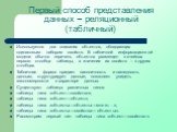 Первый способ представления данных – реляционный (табличный). Используется для описания объектов, обладающих одинаковым набором свойств. В табличной информационной модели обычно перечень объектов размещен в ячейках первого столбца таблицы, а значения их свойств – в других столбцах. Табличная форма п