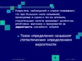 Результаты наблюдений и опытов показывают, что при большом числе испытаний, проводимых в одних и тех же условиях, относительная частота принимает достаточно устойчивое значение и принимается за вероятность случайного события Такое определения называют статистическим определением вероятности