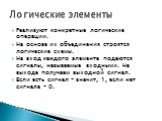 Реализуют конкретные логические операции. На основе их объединения строятся логические схемы. На вход каждого элемента подаются сигналы, называемые входными. На выходе получаем выходной сигнал. Если есть сигнал – значит, 1, если нет сигнала – 0. Логические элементы