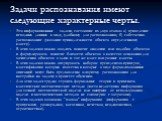 Задачи распознавания имеют следующие характерные черты. Это информационные задачи, состоящие из двух этапов: а) приведение исходных данных к виду, удобному для распознавания; б) собственно распознавание (указание принадлежности объекта определенному классу). В этих задачах можно вводить понятие анал