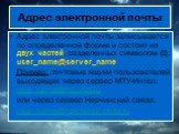Адрес электронной почты. Адрес электронной почты записывается по определенной форме и состоит из двух частей, разделенных символом @: user_name@server_name Пример: почтовые ящики пользователей выходящих через сервер МТУ-Интел: user_name@mtu-net.ru или через сервер Нерчинский связи: user_name@nerchin