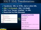 XSLT: XML Transformations. Transforms XML to HTML, text or other XML XSLT 1.0 (Current), XSLT 2.0 (Draft) XSLT is a “Human Interface” to XML Supported by Web Browsers