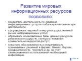 Развитие мировых информационных ресурсов позволило: превратить деятельность по оказанию информационных услуг в глобальную человеческую деятельность; сформировать мировой и внутригосударственный рынок информационных услуг; образовать всевозможные базы данных ресурсов регионов и государств, к которым 