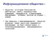 Информационное общество –. общество, в котором большинство работающих занято производством, хранением, переработкой и реализацией информации, особенно высшей ее формы – знаний. При переходе к информационному обществу возникает новая индустрия переработки информации на базе компьютерных и телекоммуни