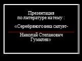 Презентация по литературе на тему : «Серебряного века силуэт- Николай Степанович Гумилев»