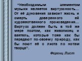 “Необходимым элементом музыки является виртуозность… От её дуновения зависит жизнь и смерть доверенного ей художественного произведения… Виртуоз должен быть в той же мере поэтом, как живописец и ваятель, которые тоже как бы передают по-своему природу, как бы поют её с листа по нотам творца”. Ференц 