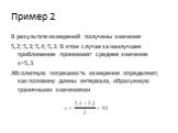 Пример 2. В результате измерений получены значения 5,2; 5,3; 5,4; 5,3. В этом случае за наилучшее приближение принимают среднее значение x=5,3. Абсолютную погрешность измерения определяют, как половину длины интервала, образуемую граничными значениями