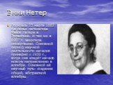 Эмми Нетер. Родилась 23 марта 1882 г.в семье математика Макса Нетера в Эрлангене. И там же в 1907 г. защитила диссертацию. Основной период научной деятельности начался примерно с 1920 г., когда она кладёт начало новому направлению в алгебре. Основной её научный путь- создание общей, абстрактной алге