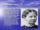 Ковалевская С. В. Она родилась в Москве 15 января 1850 года в семье артиллерийского генерала. Математические её способности проявились в 13 лет. Весьма любопытно произошла встреча Ковалевской с высшей математикой. Стены в детской комнате в имении отца были оклеены лекциями по математическому анализу