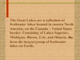 The Great Lakes are a collection of freshwater lakes located in eastern North America, on the Canada – United States border. Consisting of Lakes Superior, Michigan, Huron, Erie, and Ontario, they form the largest group of freshwater lakes on Earth.